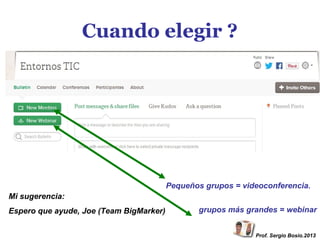 Cuando elegir ?

Pequeños grupos = videoconferencia.
Mi sugerencia:
Espero que ayude, Joe (Team BigMarker)

grupos más grandes = webinar
Prof. Sergio Bosio.2013

 