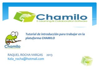PLATAFORMA CHAMILO
Tutorial de introducción para trabajar en la
plataforma CHAMILO
RAQUEL ROCHA VARGAS 2013
Kela_rocha@hotmail.com
 
