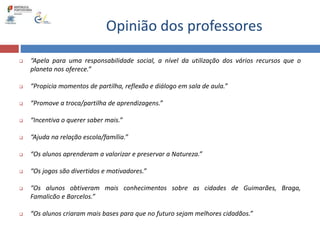 Opinião dos professores
 “Apela para uma responsabilidade social, a nível da utilização dos vários recursos que o
planeta nos oferece.”
 “Propicia momentos de partilha, reflexão e diálogo em sala de aula.”
 “Promove a troca/partilha de aprendizagens.”
 “Incentiva o querer saber mais.”
 “Ajuda na relação escola/família.”
 “Os alunos aprenderam a valorizar e preservar a Natureza.”
 “Os jogos são divertidos e motivadores.”
 “Os alunos obtiveram mais conhecimentos sobre as cidades de Guimarães, Braga,
Famalicão e Barcelos.”
 “Os alunos criaram mais bases para que no futuro sejam melhores cidadãos.”
 