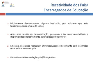 Recetividade dos Pais/
Encarregados de Educação
 Inicialmente demonstraram alguma hesitação, por acharem que esta
ferramenta seria uma rede social;
 Após uma sessão de demonstração, passaram a ter mais recetividade e
disponibilidade relativamente à participação no projeto;
 Em casa, os alunos realizaram atividades/jogos em conjunto com os irmãos
mais velhos e com os pais.
 Permitiu estreitar a relação pais/filhos/escola.
 