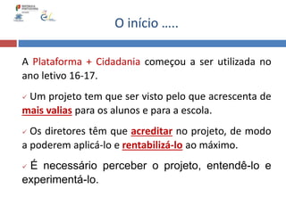 A Plataforma + Cidadania começou a ser utilizada no
ano letivo 16-17.
 Um projeto tem que ser visto pelo que acrescenta de
mais valias para os alunos e para a escola.
 Os diretores têm que acreditar no projeto, de modo
a poderem aplicá-lo e rentabilizá-lo ao máximo.
 É necessário perceber o projeto, entendê-lo e
experimentá-lo.
O início …..
 