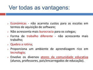 Ver todas as vantagens:
 Económicas - não acarreta custos para as escolas em
termos de aquisição de software;
 Não acrescenta mais burocracia para os colegas;
 Forma de trabalho diferente - não acrescenta mais
trabalho;
 Quebra a rotina;
 Proporciona um ambiente de aprendizagem rico em
tecnologia;
 Envolve os diversos atores da comunidade educativa
(alunos, professores, pais/encarregados de educação).
 