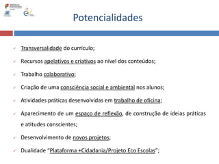 Potencialidades
 Transversalidade do currículo;
 Recursos apelativos e criativos ao nível dos conteúdos;
 Trabalho colaborativo;
 Criação de uma consciência social e ambiental nos alunos;
 Atividades práticas desenvolvidas em trabalho de oficina;
 Aparecimento de um espaço de reflexão, de construção de ideias práticas
e atitudes conscientes;
 Desenvolvimento de novos projetos;
 Dualidade “Plataforma +Cidadania/Projeto Eco Escolas”;
 