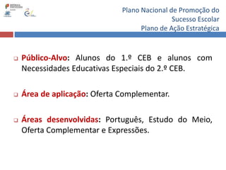 Plano Nacional de Promoção do
Sucesso Escolar
Plano de Ação Estratégica
 Público-Alvo: Alunos do 1.º CEB e alunos com
Necessidades Educativas Especiais do 2.º CEB.
 Área de aplicação: Oferta Complementar.
 Áreas desenvolvidas: Português, Estudo do Meio,
Oferta Complementar e Expressões.
 
