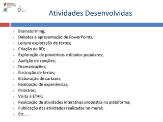 Atividades Desenvolvidas
 Brainstorming;
 Debates e apresentação de PowerPoints;
 Leitura exploração de textos;
 Criação de BD;
 Exploração de provérbios e ditados populares;
 Audição de canções;
 Dramatizações;
 Ilustração de textos;
 Elaboração de cartazes;
 Realização de experiências;
 Palestras;
 Visita à ETAR;
 Realização de atividades interativas propostas na plataforma;
 Publicação das atividades realizadas no mural;
 Etc…..
 
