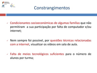 Constrangimentos
 Condicionantes socioeconómicas de algumas famílias que não
permitiram a sua participação por falta de computador e/ou
internet;
 Nem sempre foi possível, por questões técnicas relacionadas
com a internet, visualizar os vídeos em sala de aula.
 Falta de meios tecnológicos suficientes para o número de
alunos por turma;
 