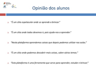 Opinião dos alunos
 “É um sítio espetacular onde se aprende a brincar.”
 “É um sítio onde todos devemos ir, pois ajuda-nos a aprender.”
 “Nesta plataforma aprendemos coisas que depois podemos utilizar nas aulas.”
 “É um sítio onde podemos descobrir mais coisas, sobre vários temas.”
 “Esta plataforma é uma ferramenta que serve para aprender, estudar e brincar.”
 