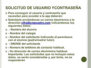SOLICITUD DE USUARIO YCONTRASEÑA
 Para conseguir el usuario y contraseña que
necesitan para acceder a la app deberán:
 Solicitarlo enviándonos un correo electrónico a la
dirección cifra@cmpcastro.com indicándonos los
siguientes datos:
 - Nombre del alumno
 - Nombre del colegio
 - Nombre del solicitante indicando el parentesco
con el alumno (padre/madre/ tutor).
 - DNI/NIE del solicitante
 - Número de teléfono de contacto habitual.
 - Su dirección de correo electrónico habitual.
Importante: Las solicitudes que no incluyan estos
datos, no serán consideradas y, por tanto, no se
responderán
 