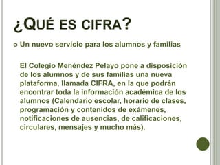 ¿QUÉ ES CIFRA?
 Un nuevo servicio para los alumnos y familias
El Colegio Menéndez Pelayo pone a disposición
de los alumnos y de sus familias una nueva
plataforma, llamada CIFRA, en la que podrán
encontrar toda la información académica de los
alumnos (Calendario escolar, horario de clases,
programación y contenidos de exámenes,
notificaciones de ausencias, de calificaciones,
circulares, mensajes y mucho más).
 