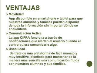 VENTAJAS
 Movilidad
App disponible en smartphone y tablet para que
nuestros alumnos y familias puedan disponer
de toda la información sin importar dónde se
encuentren.
 Comunicación Activa
La app CIFRA funciona a través de
notificaciones que alertan al usuario cuando el
centro quiera comunicarle algo.
 Usabilidad
Se trata de una plataforma de fácil manejo y
muy intuitiva, diseñada para mantener de la
manera más sencilla una comunicación fluida
con nuestros alumnos y sus familias.
 