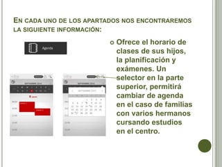 EN CADA UNO DE LOS APARTADOS NOS ENCONTRAREMOS
LA SIGUIENTE INFORMACIÓN:
 Ofrece el horario de
clases de sus hijos,
la planificación y
exámenes. Un
selector en la parte
superior, permitirá
cambiar de agenda
en el caso de familias
con varios hermanos
cursando estudios
en el centro.
 