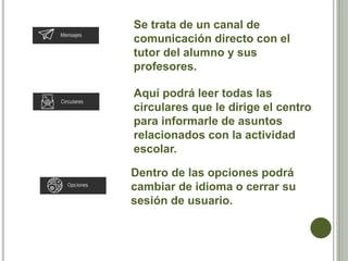 Se trata de un canal de
comunicación directo con el
tutor del alumno y sus
profesores.
Aquí podrá leer todas las
circulares que le dirige el centro
para informarle de asuntos
relacionados con la actividad
escolar.
Dentro de las opciones podrá
cambiar de idioma o cerrar su
sesión de usuario.
 