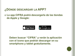 ¿DÓNDE DESCARGAR LA APP?
 La app CIFRA podrá descargarla de las tiendas
de Apple y Google:
Deben buscar “CIFRA” y verán la aplicación
con el icono que podrán descargar en su
smartphone y tablet gratuitamente.
 