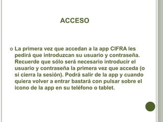 ACCESO
 La primera vez que accedan a la app CIFRA les
pedirá que introduzcan su usuario y contraseña.
Recuerde que sólo será necesario introducir el
usuario y contraseña la primera vez que acceda (o
si cierra la sesión). Podrá salir de la app y cuando
quiera volver a entrar bastará con pulsar sobre el
icono de la app en su teléfono o tablet.
 