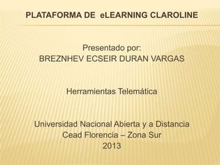PLATAFORMA DE eLEARNING CLAROLINE


          Presentado por:
  BREZNHEV ECSEIR DURAN VARGAS


         Herramientas Telemática


 Universidad Nacional Abierta y a Distancia
        Cead Florencia – Zona Sur
                  2013
 