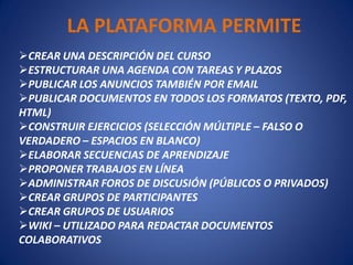 LA PLATAFORMA PERMITE
CREAR UNA DESCRIPCIÓN DEL CURSO
ESTRUCTURAR UNA AGENDA CON TAREAS Y PLAZOS
PUBLICAR LOS ANUNCIOS TAMBIÉN POR EMAIL
PUBLICAR DOCUMENTOS EN TODOS LOS FORMATOS (TEXTO, PDF,
HTML)
CONSTRUIR EJERCICIOS (SELECCIÓN MÚLTIPLE – FALSO O
VERDADERO – ESPACIOS EN BLANCO)
ELABORAR SECUENCIAS DE APRENDIZAJE
PROPONER TRABAJOS EN LÍNEA
ADMINISTRAR FOROS DE DISCUSIÓN (PÚBLICOS O PRIVADOS)
CREAR GRUPOS DE PARTICIPANTES
CREAR GRUPOS DE USUARIOS
WIKI – UTILIZADO PARA REDACTAR DOCUMENTOS
COLABORATIVOS
 