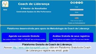 Plataforma Gratuita de Coach de Liderança.
Acesse http://www.robertoangelelli.com.br click em Plataforma Gratuita de Coach
de Liderança e registre seu email. grato
 
