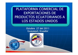 PLATAFORMA COMERCIAL DE
     EXPORTACIONES DE
PRODUCTOS ECUATORIANOS A
    LOS ESTADOS UNIDOS

     Octubre 27 d l 2011
         b       del
      Guayaquil, Ecuador
 