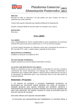 Plataforma Comercio                                 2012
                      Alimentación Pontevedra                                 2013
PREVIO:
Revisión de todas as referencias á lei que poidan non estar vixentes, así como os
redactados que crean confusión.

Aclarar todos aqueles redactados que supoñan problemas de interpretación.

Garantir a ultraactividade do convenio unha vez rematada a súa vixencia.

DURACIÓN:
Dous anos.

                                   SALARIO
SALARIOS:
Ante a imposibilidade de valorar a produtividade no sector, propoñemos un incremento
lineal de 50 € cada un dos anos no salario base e o 3.5% no resto de conceptos.

A revisión salarial calcularase en a diferenza a mais entre o incremento do convenio e o
IPC real máis 0’5% sobre o salario medio e repartido de forma lineal.

DESCONTO EN COMPRAS:
Establecer un desconto en compras do 20%.


INCAPACIDADE TEMPORAL:
Engadir a garantía nos casos de repouso domiciliario sen baixa.


CLAUSULA DE DESCOLGUE SALARIAL:
Definir as condicións nas que se pode producir un descolgue do convenio, esixindo a
xustificación das razóns económicas e de emprego que o motivan, establecendo os
compromisos que a empresa debe adquirir, o plan de retorno á aplicación do convenio e
os mecanismos de información para a súa verificación; todo iso con intervención da
Comisión Paritaria.

Redactado: (Proposta)

1. Co obxecto de conseguir a necesaria estabilidade económica, as
porcentaxes de incremento salarial pactadas non serán de necesaria e
obrigada aplicación para aquelas empresas que acrediten, obxectiva e
fehacientemente situacións de perdas mantidas nos exercicios contables dos
dous anos anteriores. Así mesmo, teranse en conta as previsións para os
anos de vixencia do convenio.

Para tales efectos será requisito imprescindible:

 a) Comunicar aos representantes dos traballadores e á Comisión Mixta, a

                                     Página 1 de 5
 