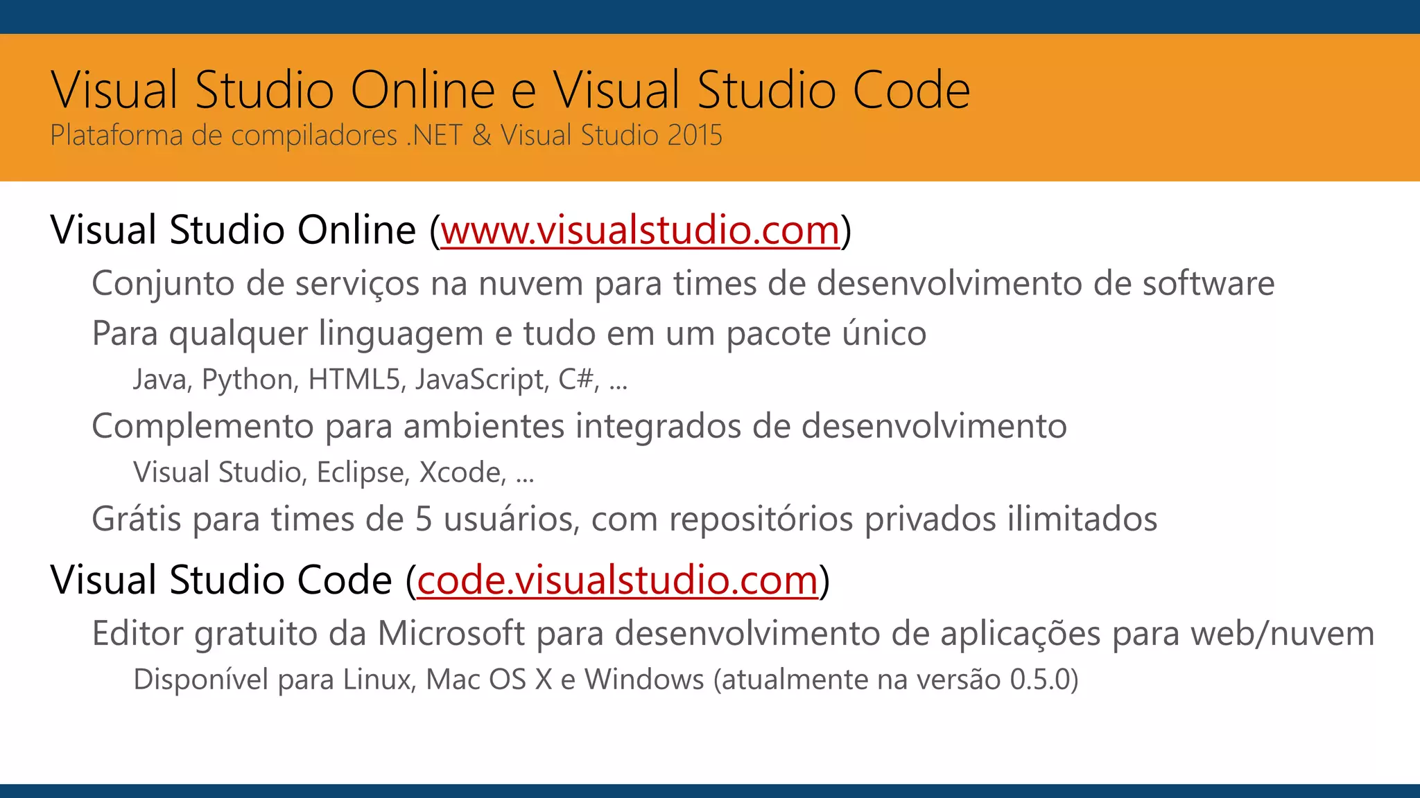 Visual Studio Online e Visual Studio Code
Plataforma de compiladores .NET & Visual Studio 2015
Visual Studio Online (www.visualstudio.com)
Conjunto de serviços na nuvem para times de desenvolvimento de software
Para qualquer linguagem e tudo em um pacote único
Java, Python, HTML5, JavaScript, C#, ...
Complemento para ambientes integrados de desenvolvimento
Visual Studio, Eclipse, Xcode, ...
Grátis para times de 5 usuários, com repositórios privados ilimitados
Visual Studio Code (code.visualstudio.com)
Editor gratuito da Microsoft para desenvolvimento de aplicações para web/nuvem
Disponível para Linux, Mac OS X e Windows (atualmente na versão 0.5.0)
 