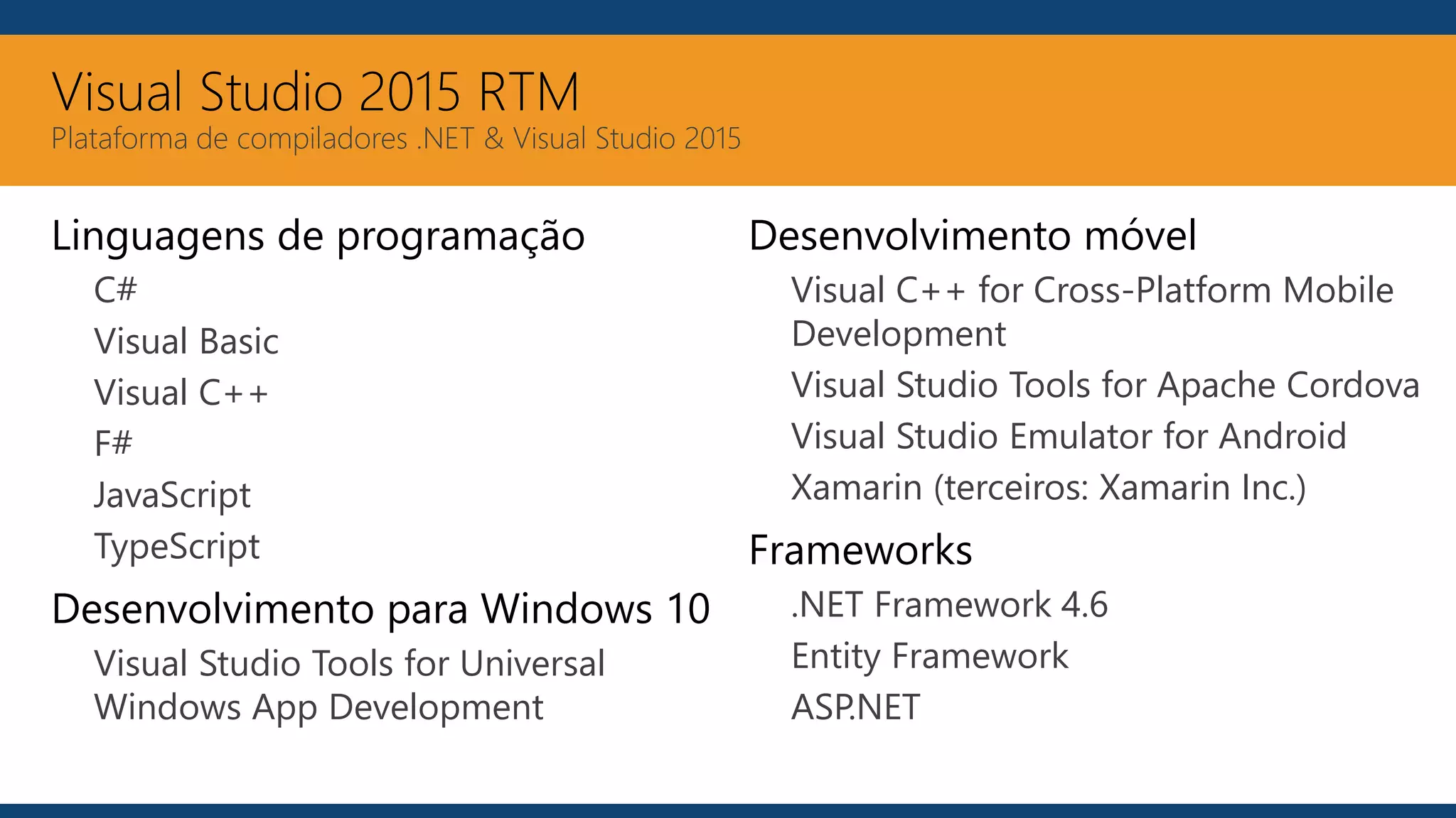 Visual Studio 2015 RTM
Plataforma de compiladores .NET & Visual Studio 2015
Linguagens de programação
C#
Visual Basic
Visual C++
F#
JavaScript
TypeScript
Desenvolvimento para Windows 10
Visual Studio Tools for Universal
Windows App Development
Desenvolvimento móvel
Visual C++ for Cross-Platform Mobile
Development
Visual Studio Tools for Apache Cordova
Visual Studio Emulator for Android
Xamarin (terceiros: Xamarin Inc.)
Frameworks
.NET Framework 4.6
Entity Framework
ASP.NET
 