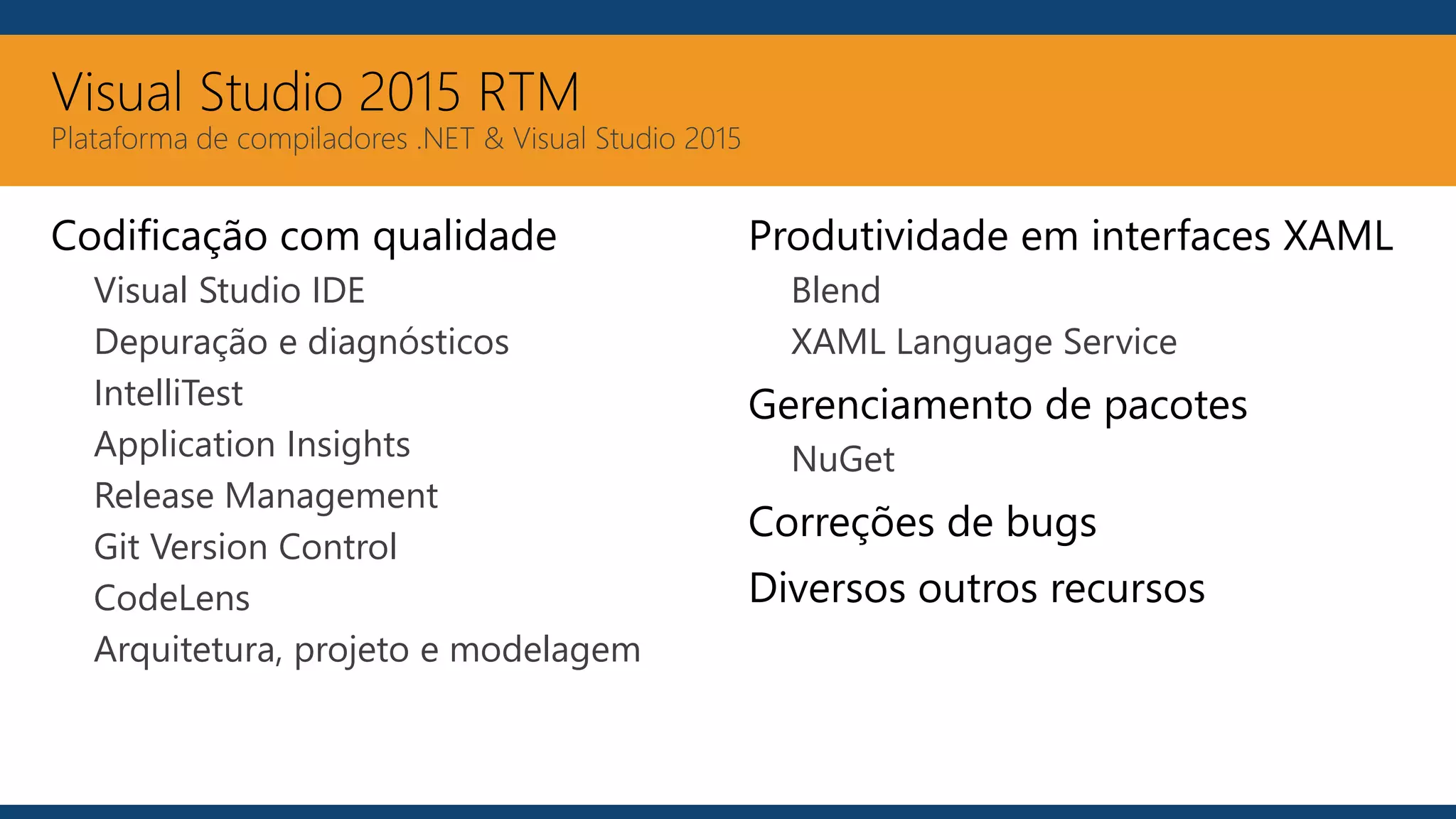 Visual Studio 2015 RTM
Plataforma de compiladores .NET & Visual Studio 2015
Codificação com qualidade
Visual Studio IDE
Depuração e diagnósticos
IntelliTest
Application Insights
Release Management
Git Version Control
CodeLens
Arquitetura, projeto e modelagem
Produtividade em interfaces XAML
Blend
XAML Language Service
Gerenciamento de pacotes
NuGet
Correções de bugs
Diversos outros recursos
 