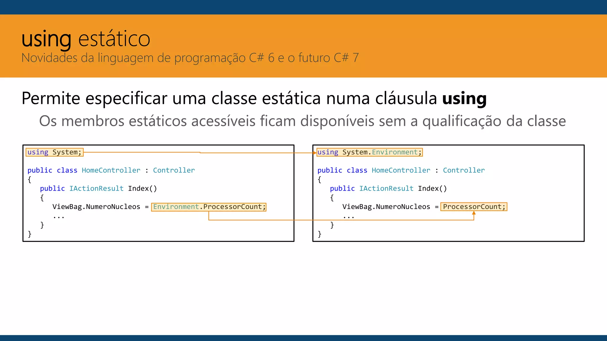 using estático
Novidades da linguagem de programação C# 6 e o futuro C# 7
Permite especificar uma classe estática numa cláusula using
Os membros estáticos acessíveis ficam disponíveis sem a qualificação da classe
using System;
public class HomeController : Controller
{
public IActionResult Index()
{
ViewBag.NumeroNucleos = Environment.ProcessorCount;
...
}
}
using System.Environment;
public class HomeController : Controller
{
public IActionResult Index()
{
ViewBag.NumeroNucleos = ProcessorCount;
...
}
}
 