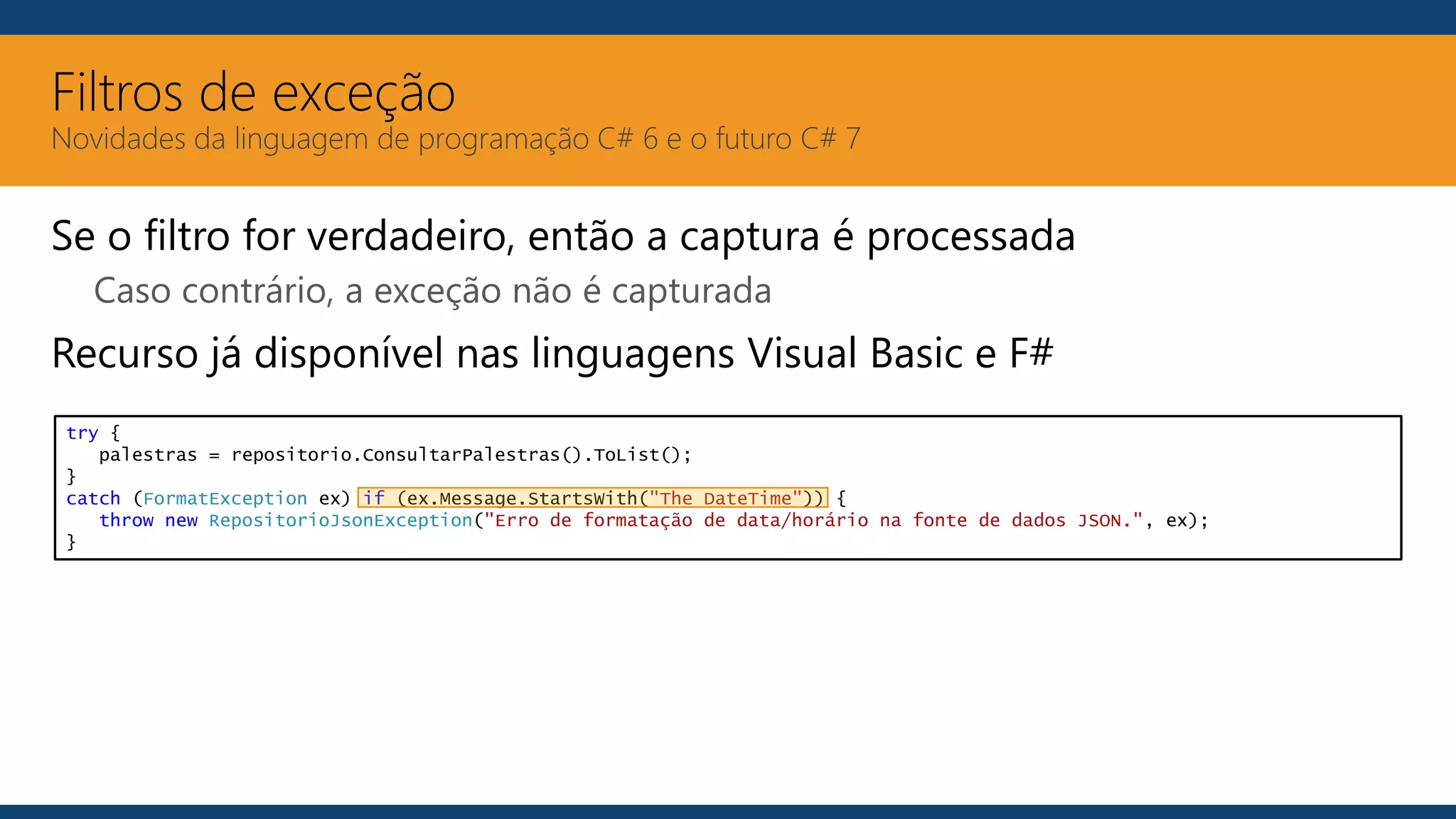 Filtros de exceção
Novidades da linguagem de programação C# 6 e o futuro C# 7
Se o filtro for verdadeiro, então a captura é processada
Caso contrário, a exceção não é capturada
Recurso já disponível nas linguagens Visual Basic e F#
try {
palestras = repositorio.ConsultarPalestras().ToList();
}
catch (FormatException ex) if (ex.Message.StartsWith("The DateTime")) {
throw new RepositorioJsonException("Erro de formatação de data/horário na fonte de dados JSON.", ex);
}
 