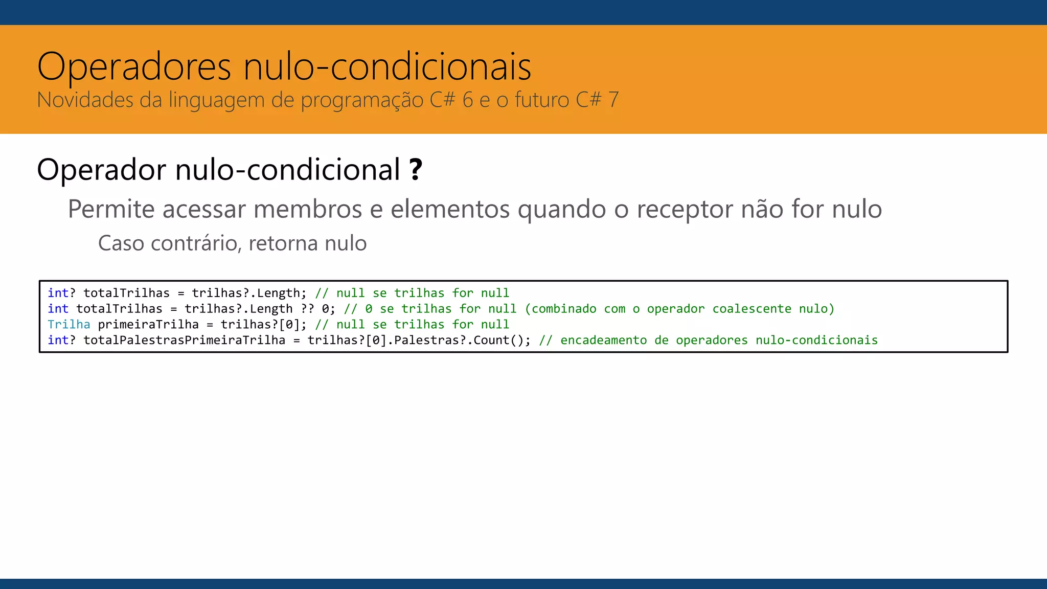 Operadores nulo-condicionais
Novidades da linguagem de programação C# 6 e o futuro C# 7
Operador nulo-condicional ?
Permite acessar membros e elementos quando o receptor não for nulo
Caso contrário, retorna nulo
int? totalTrilhas = trilhas?.Length; // null se trilhas for null
int totalTrilhas = trilhas?.Length ?? 0; // 0 se trilhas for null (combinado com o operador coalescente nulo)
Trilha primeiraTrilha = trilhas?[0]; // null se trilhas for null
int? totalPalestrasPrimeiraTrilha = trilhas?[0].Palestras?.Count(); // encadeamento de operadores nulo-condicionais
 