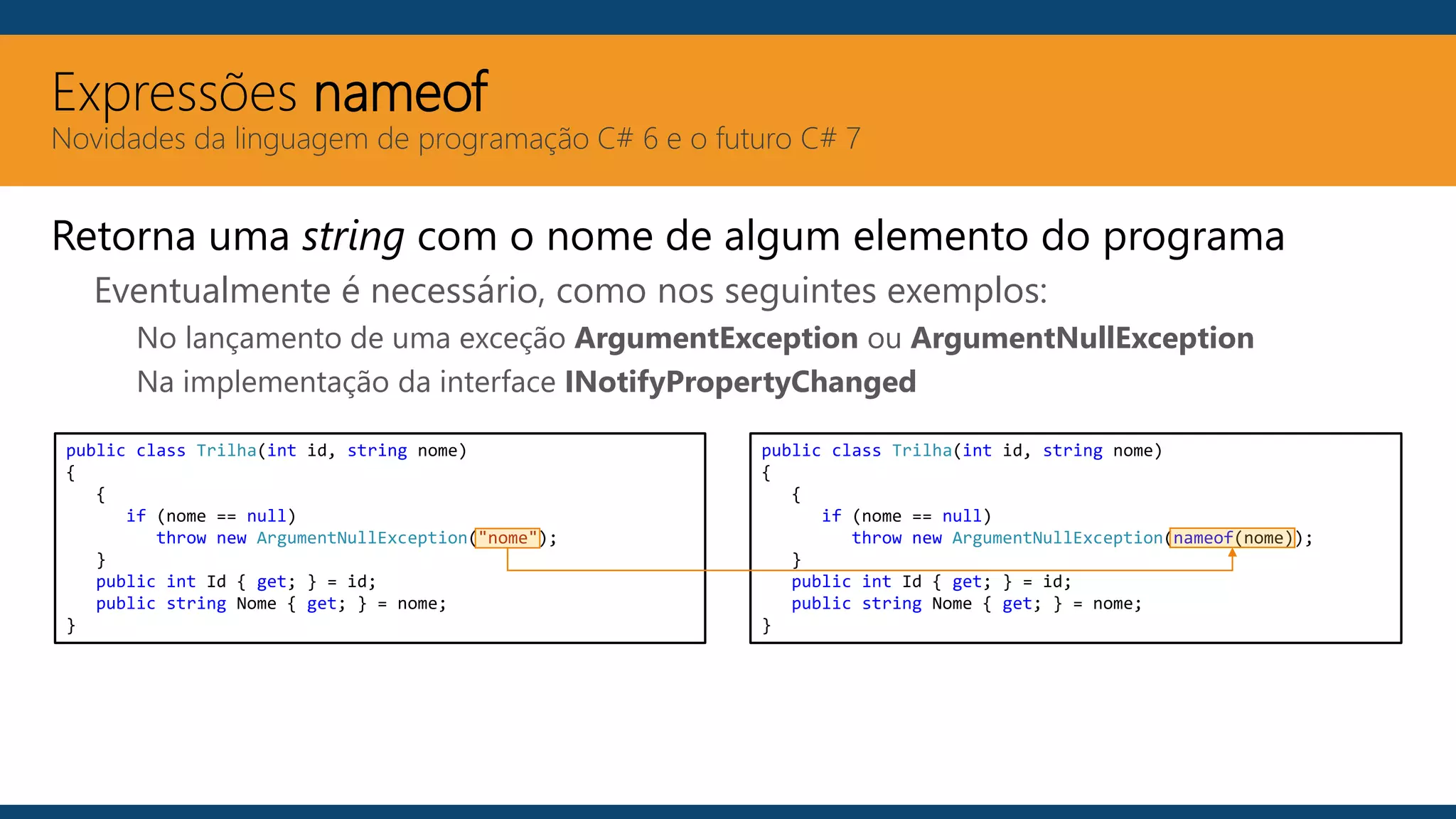 Expressões nameof
Novidades da linguagem de programação C# 6 e o futuro C# 7
Retorna uma string com o nome de algum elemento do programa
Eventualmente é necessário, como nos seguintes exemplos:
No lançamento de uma exceção ArgumentException ou ArgumentNullException
Na implementação da interface INotifyPropertyChanged
public class Trilha(int id, string nome)
{
{
if (nome == null)
throw new ArgumentNullException("nome");
}
public int Id { get; } = id;
public string Nome { get; } = nome;
}
public class Trilha(int id, string nome)
{
{
if (nome == null)
throw new ArgumentNullException(nameof(nome));
}
public int Id { get; } = id;
public string Nome { get; } = nome;
}
 