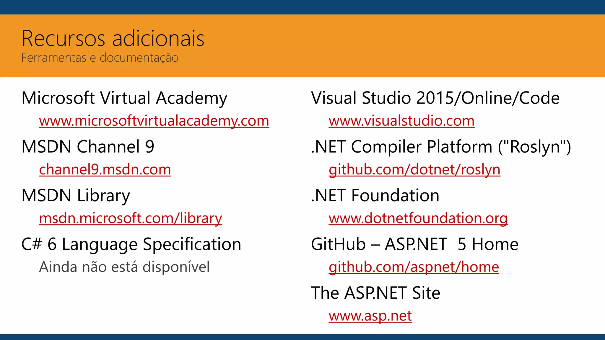 Recursos adicionais
Ferramentas e documentação
Microsoft Virtual Academy
www.microsoftvirtualacademy.com
MSDN Channel 9
channel9.msdn.com
MSDN Library
msdn.microsoft.com/library
C# 6 Language Specification
Ainda não está disponível
Visual Studio 2015/Online/Code
www.visualstudio.com
.NET Compiler Platform ("Roslyn")
github.com/dotnet/roslyn
.NET Foundation
www.dotnetfoundation.org
GitHub – ASP.NET 5 Home
github.com/aspnet/home
The ASP.NET Site
www.asp.net
 