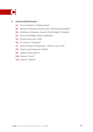 10CORE–Documentaçãodaplataforma de versão 2.3
3. SistemaAdministrativo
3.1. Acesse "Aparência > Configurar design”
3.2. Na árvore à esquerda, selecione a rota "Web Site (layout padrão)"
3.3. Na direita, em templates, clique em "Editar Widgets" do Rodapé
3.4. Procure pelo Widget "Google Tag Manager"
3.5. Arraste-o para a área "footer"
3.6. 3.6. Clique em "Configurar"
3.7. Na aba "Campos do Componente", informe o nome "GTM"
3.8. Clique na aba "Campos do Template"
3.9. Informe o ID do container
3.10. Clique em “Salvar”
3.11. Clique em “Publicar”
 