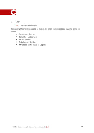 14CORE–Documentaçãodaplataforma de versão 2.3
2. Loja
2.1. Tipo de Apresentação
Para exemplificar a visualização, os metadados foram configurados da seguinte forma no
admin.
 Cor – Paleta de cores
 Tamanho – Lado a Lado
 Tecido – Radio
 Embalagem – Combo
 Metadado Teste – Lista de Opções
 