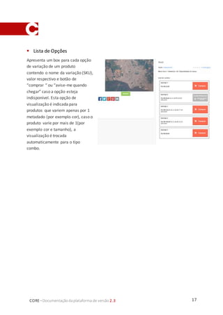 17CORE–Documentaçãodaplataforma de versão 2.3
 Lista de Opções
Apresenta um box para cada opção
de variação de um produto
contendo o nome da variação (SKU),
valor respectivo e botão de
“comprar “ ou “avise-me quando
chegar” caso a opção esteja
indisponível. Esta opção de
visualização é indicada para
produtos que variem apenas por 1
metadado (por exemplo cor), caso o
produto varie por mais de 1(por
exemplo cor e tamanho), a
visualização é trocada
automaticamente para o tipo
combo.
 