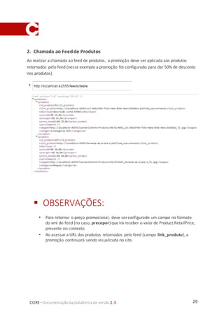 29CORE–Documentaçãodaplataforma de versão 2.3
2. Chamada ao Feedde Produtos
Ao realizar a chamada ao feed de produtos, a promoção deve ser aplicada aos produtos
retornados pelo feed (nesse exemplo a promoção foi configurado para dar 50% de desconto
nos produtos).
 OBSERVAÇÕES:
 Para retornar o preço promocional, deve ser configurado um campo no formato
do xml do feed (no caso, precopor) que irá receber o valor de Product.RetailPrice,
presente no contexto.
 Ao acessar a URL dos produtos retornados pelo feed (campo link_produto), a
promoção continuará sendo visualizada no site.
 