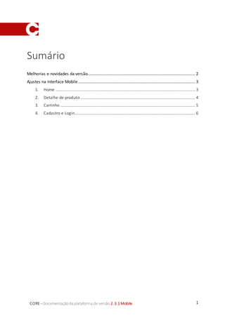 1CORE–Documentaçãodaplataforma de versão 2.3.1 Mobile
Sumário
Melhorias e novidades da versão............................................................................................... 2
Ajustes na Interface Mobile ....................................................................................................... 3
1. Home ........................................................................................................................... 3
2. Detalhe de produto ..................................................................................................... 4
3. Carrinho ....................................................................................................................... 5
4. Cadastro e Login.......................................................................................................... 6
 