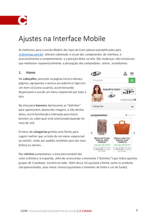 3CORE–Documentaçãodaplataforma de versão 2.3.1 Mobile
Ajustes na Interface Mobile
As melhorias para a versão Mobile das lojas do Core (abaixo exemplificadas pela
m.biroshop.com.br) alteram sobretudo o visual dos componentes de interface, e
ocasionalmente o comportamento e a posição deles na tela. São mudanças não-estruturais
que melhoram exponencialmente a percepção dos compradores online, acreditamos.
1. Home
No cabeçalho, presente na página inicial e demais
páginas, agrupamos o acesso ao cadastro e login em
um item só (ícone usuário), assimtornando
dispensável o uso de um menu expansível por toda a
tela.
Na área para banners, deslocamos as “bolinhas”
para aparecerem abaixo das imagens, e não dentro
delas, assimfacilitando a interação para trocar
banners ou saber qual está selecionado (quando há
mais de um).
O menu de categorias ganhou uma forma para
sugerir melhor que se trata de um menu expansível
ou retrátil, vindo por padrão recolhido para dar mais
ênfase às vitrines.
Nas vitrines aumentamos a área pressionável das
setas à direita e à esquerda, alémde acrescentar o elemento (“bolinhas”) que indica quantos
grupos de 2 produtos existemao todo. Além disso, foi ajustada a forma como os produtos
são apresentados, para maior clareza (ajustamos o tamanho de fonte e cor de fundo).
 