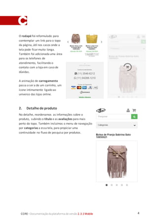 4CORE–Documentaçãodaplataforma de versão 2.3.1 Mobile
O rodapé foi reformulado para
comtemplar um link para o topo
da página, útil nos casos onde a
tela pode ficar muito longa.
Também foi adicionada uma área
para os telefones de
atendimento, facilitando o
contato com a loja em caso de
dúvidas.
A animação de carregamento
passa a ser a de um carrinho, um
ícone intimamente ligado ao
universo das lojas online.
2. Detalhe de produto
No detalhe, reordenamos as informações sobre o
produto, subindo o título e as avaliações para mais
perto do topo. Também incluímos o menu de navegação
por categorias a essa tela, para propiciar uma
continuidade no fluxo de pesquisa por produtos.
 