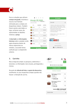 5CORE–Documentaçãodaplataforma de versão 2.3.1 Mobile
Para as soluções que utilizam
compra em grade, incluímos o
recurso num formato
otimizado para a compra em
dispositivos móveis. Também
houve ajustes, para todas as
lojas, na forma como são
apresentados os detalhes
relativos a preço.
A descrição ou informações
técnicas sobre o produto estão
agora dispostas dentro de
menus expansíveis ou
retráteis, causando menos
confusão que o componente
anterior.
3. Carrinho
Nessa etapa da compra ou pesquisa, ordenamos e
tornamos as informações mais enxutas, privilegiando a
clareza.
Na parte de cálculo de frete e cupom de descontos,
recolhamos os seus respectivos campos quando não
houver a intenção de usá-los.
 