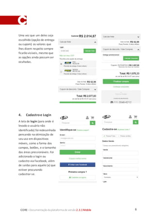 6CORE–Documentaçãodaplataforma de versão 2.3.1 Mobile
Uma vez que um deles seja
escolhido (opção de entrega
ou cupom) os valores que
lhes dizem respeito sempre
ficarão visíveis, mesmo que
as opções ainda possamser
ocultadas.
4. Cadastroe Login
A tela de login (para onde é
levado o usuário não
identificado) foi redesenhada
pensando na otimização de
seu uso em dispositivos
móveis, como a forma dos
campos, botões, e o tamanho
das áreas pressionáveis. Foi
adicionado o login ou
cadastro via Facebook, além
de saídas para aquele (a) que
estiver procurando
cadastrar-se.
 