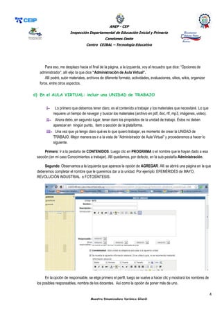 ANEP - CEP
Inspección Departamental de Educación Inicial y Primaria
Canelones Oeste
Centro CEIBAL – Tecnología Educativa
4
Maestra Dinamizadora Verónica Gilardi
Para eso, me desplazo hacia el final de la página, a la izquierda, voy al recuadro que dice: “Opciones de
administrador”, allí elijo la que dice “Administración de Aula Virtual”.
Allí podré, subir materiales, archivos de diferente formato, actividades, evaluaciones, sitios, wikis, organizar
foros, entre otros aspectos.
d) En el AULA VIRTUAL: incluir una UNIDAD de TRABAJO
i- Lo primero que debemos tener claro, es el contenido a trabajar y los materiales que necesitaré. Lo que
requiere un tiempo de navegar y buscar los materiales (archivo en pdf, doc, rtf, mp3, imágenes, video).
ii- Ahora debo, en segundo lugar, tener claro los propósitos de la unidad de trabajo. Éstos no deben
aparecer en ningún punto, ítem o sección de la plataforma.
iii- Una vez que ya tengo claro qué es lo que quiero trabajar, es momento de crear la UNIDAD de
TRABAJO. Mejor manera es ir a la vista de “Administrador de Aula Virtual” y procederemos a hacer lo
siguiente.
Primero: Ir a la pestaña de CONTENIDOS. Luego clic en PROGRAMA o el nombre que le hayan dado a esa
sección (en mi caso Conocimientos a trabajar). Allí quedamos, por defecto, en la sub-pestaña Administración.
Segundo: Observamos a la izquierda que aparece la opción de AGREGAR. Allí se abrirá una página en la que
deberemos completar el nombre que le queremos dar a la unidad. Por ejemplo: EFEMÉRIDES de MAYO,
REVOLUCIÓN INDUSTRIAL o FOTOSÍNTESIS.
En la opción de responsable, se elige primero el perfil, luego se vuelve a hacer clic y mostrará los nombres de
los posibles responsables, nombre de los docentes. Así como la opción de poner más de uno.
 