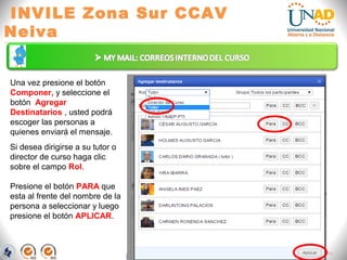 INVILE Zona Sur CCAV
Neiva
FI-GQ-GCMU-004-015 V. 000-27-08-2011
Una vez presione el botón
Componer, y seleccione el
botón Agregar
Destinatarios , usted podrá
escoger las personas a
quienes enviará el mensaje.
Si desea dirigirse a su tutor o
director de curso haga clic
sobre el campo Rol.
Presione el botón PARA que
esta al frente del nombre de la
persona a seleccionar y luego
presione el botón APLICAR.
 