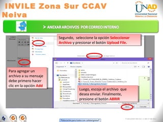INVILE Zona Sur CCAV
Neiva
FI-GQ-GCMU-004-015 V. 000-27-08-2011
Para agregar un
archivo a su mensaje
debe primero hacer
clic en la opción Add
Para agregar un
archivo a su mensaje
debe primero hacer
clic en la opción Add
Segundo, seleccione la opción Seleccionar
Archivo y presionar el botón Upload File.
Segundo, seleccione la opción Seleccionar
Archivo y presionar el botón Upload File.
Luego, escoja el archivo que
desea enviar. Finalmente,
presione el botón ABRIR
Luego, escoja el archivo que
desea enviar. Finalmente,
presione el botón ABRIR
 