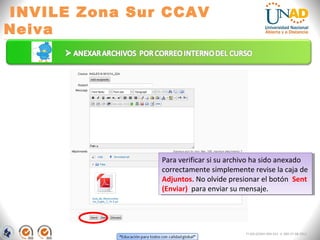 INVILE Zona Sur CCAV
Neiva
FI-GQ-GCMU-004-015 V. 000-27-08-2011
Para verificar si su archivo ha sido anexado
correctamente simplemente revise la caja de
Adjuntos. No olvide presionar el botón Sent
(Enviar) para enviar su mensaje.
Para verificar si su archivo ha sido anexado
correctamente simplemente revise la caja de
Adjuntos. No olvide presionar el botón Sent
(Enviar) para enviar su mensaje.
 
