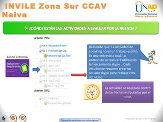 INVILE Zona Sur CCAV
Neiva
FI-GQ-GCMU-004-015 V. 000-27-08-2011
La actividad se realizará dentro
de las fechas estipuladas por el
tutor.
Recuerde que: La actividad de
speaking no es un trabajo escrito.
Es una entrevista oral. La
entrevista se realizará utilizando
la herramienta skype . Cada
estudiante requiere crear un
usuario skype para realizar esta
actividad.
 