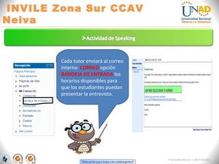 INVILE Zona Sur CCAV
Neiva
FI-GQ-GCMU-004-015 V. 000-27-08-2011
Cada tutor enviará al correo
interno CORREO opción
BANDEJA DE ENTRADA los
horarios disponibles para
que los estudiantes puedan
presentar la entrevista.
 