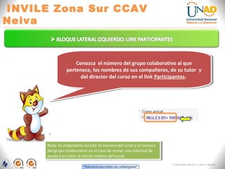 INVILE Zona Sur CCAV
Neiva
FI-GQ-GCMU-004-015 V. 000-27-08-2011
Conozca el número del grupo colaborativo al que
pertenece, los nombres de sus compañeros, de su tutor y
del director del curso en el link Participantes.
Conozca el número del grupo colaborativo al que
pertenece, los nombres de sus compañeros, de su tutor y
del director del curso en el link Participantes.
Nota: Es importante escribir el número del curso y el número
del grupo colaborativo en el caso de enviar una solicitud de
ayuda a su tutor al correo interno del curso.
Nota: Es importante escribir el número del curso y el número
del grupo colaborativo en el caso de enviar una solicitud de
ayuda a su tutor al correo interno del curso.
 