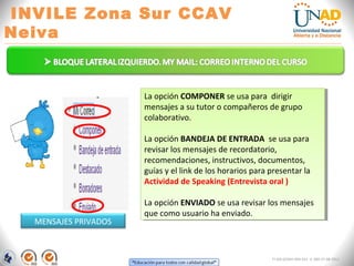 INVILE Zona Sur CCAV
Neiva
FI-GQ-GCMU-004-015 V. 000-27-08-2011
La opción COMPONER se usa para dirigir
mensajes a su tutor o compañeros de grupo
colaborativo.
La opción BANDEJA DE ENTRADA se usa para
revisar los mensajes de recordatorio,
recomendaciones, instructivos, documentos,
guías y el link de los horarios para presentar la
Actividad de Speaking (Entrevista oral )
La opción ENVIADO se usa revisar los mensajes
que como usuario ha enviado.
La opción COMPONER se usa para dirigir
mensajes a su tutor o compañeros de grupo
colaborativo.
La opción BANDEJA DE ENTRADA se usa para
revisar los mensajes de recordatorio,
recomendaciones, instructivos, documentos,
guías y el link de los horarios para presentar la
Actividad de Speaking (Entrevista oral )
La opción ENVIADO se usa revisar los mensajes
que como usuario ha enviado.
MENSAJES PRIVADOS
 