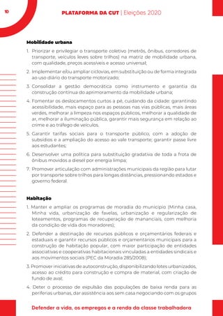 10
Mobilidade urbana
1.	 Priorizar e privilegiar o transporte coletivo (metrôs, ônibus, corredores de
transporte, veículos leves sobre trilhos) na matriz de mobilidade urbana,
com qualidade, preços acessíveis e acesso universal;
2.	 Implementar e/ou ampliar ciclovias, em substituição ou de forma integrada
ao uso diário do transporte motorizado;
3.	Consolidar a gestão democrática como instrumento e garantia da
construção contínua do aprimoramento da mobilidade urbana;
4.	Fomentar os deslocamentos curtos a pé, cuidando da cidade: garantindo
acessibilidade, mais espaço para as pessoas nas vias públicas, mais áreas
verdes, melhorar a limpeza nos espaços públicos, melhorar a qualidade de
ar, melhorar a iluminação pública, garantir mais segurança em relação ao
crime e ao tráfego de veículos.
5.	Garantir tarifas sociais para o transporte público, com a adoção de
subsídios e a ampliação do acesso ao vale transporte; garantir passe livre
aos estudantes;
6.	Desenvolver uma política para substituição gradativa de toda a frota de
ônibus movidos a diesel por energia limpa;
7.	 Promover articulação com administrações municipais da região para lutar
por transporte sobre trilhos para longas distâncias, pressionando estados e
governo federal.
Habitação
1. Manter e ampliar os programas de moradia do município (Minha casa,
Minha vida, urbanização de favelas, urbanização e regularização de
loteamentos, programas de recuperação de mananciais, com melhoria
da condição de vida dos moradores);
2. Defender a destinação de recursos públicos e orçamentários federais e
estaduais e garantir recursos públicos e orçamentários municipais para a
construção de habitação popular, com maior participação de entidades
associativas e cooperativas habitacionais vinculadas a entidades sindicais e
aos movimentos sociais (PEC da Moradia 285/2008);
3. Promover iniciativas de autoconstrução, disponibilizando lotes urbanizados,
acesso ao crédito para construção e compra de material, com criação de
fundo de aval;
4. Deter o processo de expulsão das populações de baixa renda para as
periferias urbanas, dar assistência aos sem casa negociando com os grupos
 
