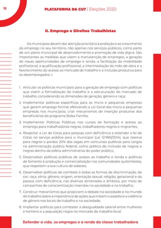 13
II. Emprego e Direitos Trabalhistas
Os municípios devem dar atenção prioritária à proteção e ao crescimento
do emprego no seu território, não apenas nos serviços públicos, como parte
de um plano municipal de desenvolvimento e promoção de vida digna. São
importantes as medidas que visem a manutenção de empregos, a geração
de novas oportunidades de emprego e renda, a facilitação da mobilidade
profissional, a qualificação profissional, a intermediação da mão-de-obra e o
favorecimento do acesso ao mercado de trabalho e a inclusão produtiva para
os desempregados. t
1.	 Articular as políticas municipais para a geração de emprego com políticas
que visem a formalização do trabalho e a estruturação do mercado de
trabalho, considerando as dimensões de geração, gênero e raça;
2.	 Implementar políticas específicas para as micro e pequenas empresas
que gerem emprego formal, efetivando a Lei Geral das micro e pequenas
empresas nos municípios; criar mecanismos de inserção produtiva dos
beneficiários do programa Bolsa Família;
3.	Implementar Políticas Públicas nos cursos de formação e acesso ao
emprego para trabalhadoras negras, trabalhadores negros e migrantes;
4.	Respeitar a Lei de Cotas para pessoas com deficiência e estender a lei de
Cotas no serviço público para o município (Lei 12.990/2014), que reserva
para negros e pardos 20% das vagas em concursos públicos para cargos
na administração pública federal, como política de inclusão de negros e
negras dentro da esfera administrativa do poder público;
5.	Desenvolver políticas públicas de acesso ao trabalho e renda e políticas
de fomento à produção e comercialização nas comunidades quilombolas,
que respeitem a sua cultura de saberes;
6.	Desenvolver políticas de combate à todas as formas de discriminação, de
cor, raça, etnia, gênero, origem, orientação sexual, religião, geracional e da
pessoa com deficiência, nas diversas dimensões e âmbitos, por meio de
campanhas de conscientização inseridas na sociedade e no trabalho;
7.	 Construir mecanismos que propiciem o debate na sociedade e no mundo
do trabalho sobre a importância de ações que inibam o assédio e a violência
de gênero nos locais de trabalho e na sociedade;
8.	Implantar políticas para combater a desigualdade salarial entre mulheres
e homens e a população negra no mercado de trabalho local;
 
